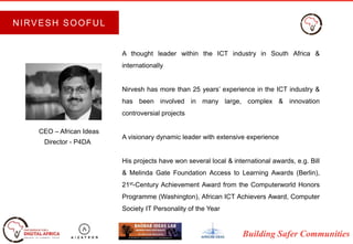 Building Safer Communities
A thought leader within the ICT industry in South Africa &
internationally
Nirvesh has more than 25 years’ experience in the ICT industry &
has been involved in many large, complex & innovation
controversial projects
A visionary dynamic leader with extensive experience
His projects have won several local & international awards, e.g. Bill
& Melinda Gate Foundation Access to Learning Awards (Berlin),
21st-Century Achievement Award from the Computerworld Honors
Programme (Washington), African ICT Achievers Award, Computer
Society IT Personality of the Year
CEO – African Ideas
Director - P4DA
NIRVESH SOOFUL
 