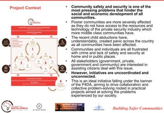 Building Safer Communities
Project Context • Community safety and security is one of the
most pressing problems that hinder the
social and economic development of all
communities.
• Poorer communities are more severely affected
as they do not have access to the resources and
technology of the private security industry which
more middle class communities have.
• The recent child abductions have,
understandably, created panic across the country
as all communities have been affected.
• Communities and individuals are all frustrated
with crime and lack of safety and security at
home and in public places.
• All stakeholders (government, private,
government and community) are interested in
assisting citizens deal with this issue.
• However, initiatives are uncoordinated and
unconnected.
• This is an ideal initiative falling under the banner
of the P4DA, aiming to drive collaboration and
collective problem-solving rooted in practical
projects aimed at solving the problems
experienced by our society.
 