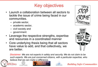 Building Safer Communities
Key objectives
• Launch a collaboration between all sectors to
tackle the issue of crime being faced in our
communities.
– private sector,
– academic sector,
– civil society and
– government
• Leverage the respective strengths, expertise
and resources in a coordinated manner
• Core underlying thesis being that all sectors
have value to add, and that collectively, we
are better.
Disclaimer: We are not experts in safety and security. We do not claim to be
such experts. We are just concerned citizens, with a particular expertise, who
believe that we can make a difference.
 