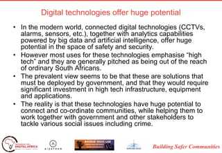 Building Safer Communities
Digital technologies offer huge potential
• In the modern world, connected digital technologies (CCTVs,
alarms, sensors, etc.), together with analytics capabilities
powered by big data and artificial intelligence, offer huge
potential in the space of safety and security.
• However most uses for these technologies emphasise “high
tech” and they are generally pitched as being out of the reach
of ordinary South Africans.
• The prevalent view seems to be that these are solutions that
must be deployed by government, and that they would require
significant investment in high tech infrastructure, equipment
and applications.
• The reality is that these technologies have huge potential to
connect and co-ordinate communities, while helping them to
work together with government and other stakeholders to
tackle various social issues including crime.
 