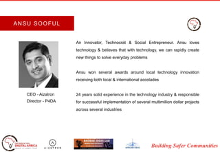 Building Safer Communities
An Innovator, Technocrat & Social Entrepreneur. Ansu loves
technology & believes that with technology, we can rapidly create
new things to solve everyday problems
Ansu won several awards around local technology innovation
receiving both local & international accolades
24 years solid experience in the technology industry & responsible
for successful implementation of several multimillion dollar projects
across several industries
CEO - Aizatron
Director - P4DA
ANSU SOOFUL
 