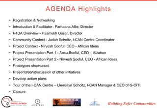 Building Safer Communities
• Registration & Networking
• Introduction & Facilitator– Farhaana Allie, Director
• P4DA Overview - Hasmukh Gajjar, Director
• Community Context - Judah Scholtz, I-CAN Centre Coordinator
• Project Context - Nirvesh Sooful, CEO - African Ideas
• Project Presentation Part 1 - Ansu Sooful, CEO – Aizatron
• Project Presentation Part 2 - Nirvesh Sooful, CEO - African Ideas
• Prototypes showcased
• Presentation/discussion of other initiatives
• Develop action plans
• Tour of the I-CAN Centre – Llewellyn Scholtz, I-CAN Manager & CEO of G-CITI
• Closure
AGENDA Highlights
 