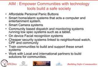 Building Safer Communities
AIM : Empower Communities with technology
tools build a safe society
• Affordable Personal Panic Buttons
• Smart home/alarm systems that acts a computer and
entertainment system.
• Smart Camera systems
• Community based dispatch and monitoring systems
running low spec systems such as a tablet.
• On device Facial recognition systems
• Cheaper security systems linked to neighborhood watch,
CPF and community
• Train communities to build and support these smart
systems
• Work with Local and international partners to build
solutions for communities.
 