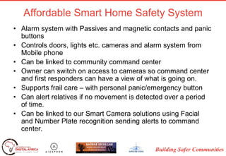 Building Safer Communities
Affordable Smart Home Safety System
• Alarm system with Passives and magnetic contacts and panic
buttons
• Controls doors, lights etc. cameras and alarm system from
Mobile phone
• Can be linked to community command center
• Owner can switch on access to cameras so command center
and first responders can have a view of what is going on.
• Supports frail care – with personal panic/emergency button
• Can alert relatives if no movement is detected over a period
of time.
• Can be linked to our Smart Camera solutions using Facial
and Number Plate recognition sending alerts to command
center.
 