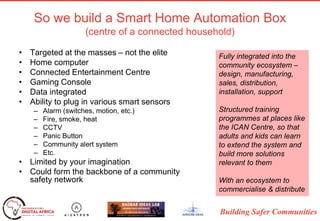 Building Safer Communities
So we build a Smart Home Automation Box
(centre of a connected household)
• Targeted at the masses – not the elite
• Home computer
• Connected Entertainment Centre
• Gaming Console
• Data integrated
• Ability to plug in various smart sensors
– Alarm (switches, motion, etc.)
– Fire, smoke, heat
– CCTV
– Panic Button
– Community alert system
– Etc.
• Limited by your imagination
• Could form the backbone of a community
safety network
Fully integrated into the
community ecosystem –
design, manufacturing,
sales, distribution,
installation, support
Structured training
programmes at places like
the ICAN Centre, so that
adults and kids can learn
to extend the system and
build more solutions
relevant to them
With an ecosystem to
commercialise & distribute
 