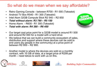 Building Safer Communities
So what do we mean when we say affordable?
• Retro Gaming Console - between R700 - R1 000 (Takealot)
• Android TV Box R540 - R1 300 (Takealot)
• Intel Atom 32GB Compute Stick R2 540 – R2 850
• Total without alarm: R3 780 – R5 150
• Home Alarm - R600 - R1 300 (Takealot)
• Total with alarm: R4 380 – R6 450
• Our target cost price point for a 32GB model is around R1 500
and around R2 000 for a model with a hard drive
• We believe that we can build a community ecosystem of sales,
distribution and support where these devices can be sold to
end users (by people in the community) at a price point of
between R2 000 – R2 900.
• Another model is where the devices are sold on a monthly
contract, with 10 GB of data, at a target price of R299 per
month – need telcos to work with us on this.
 