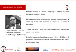 Building Safer Communities
Executive Director of Genesis Community IT Initiative & Centre
Manager of the I-CAN Centre.
He is a thought leader, change agent, business strategist, pastor &
community leader with extensive experience in education &
technology.
To date, the I-CAN Centre has trained more than 6500 individuals
over a 3 year period.
Llewellyn has demonstrated huge success with the I-CAN Centre &
presents a sustainable education & community model of a public-
private partnerships
Executive Director – Genesis
Community IT Initiative
Centre Manager - I-CAN Centre
L L E W E L LY N S C H O LT Z
 
