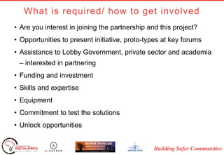 Building Safer Communities
What is required/ how to get involved
• Are you interest in joining the partnership and this project?
• Opportunities to present initiative, proto-types at key forums
• Assistance to Lobby Government, private sector and academia
– interested in partnering
• Funding and investment
• Skills and expertise
• Equipment
• Commitment to test the solutions
• Unlock opportunities
 