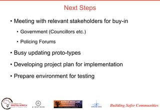 Building Safer Communities
Next Steps
• Meeting with relevant stakeholders for buy-in
• Government (Councillors etc.)
• Policing Forums
• Busy updating proto-types
• Developing project plan for implementation
• Prepare environment for testing
 