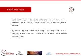 Building Safer Communities
P4DA Message
L e t ' s w o r k t o g e t h e r t o c r e a t e s o l u t i o n s t h a t w i l l m a k e o u r
c o m m u n i t i e s a s a f e r p l a c e f o r o u r c h i l d r e n & o u r c i t i z e n s i n
g e n e r a l .
B y l e v e r a g i n g o u r c o l l e c t i v e s t r e n g t h s a n d c a p a b i l i t i e s , w e
c a n d e f e a t t h e s c o u r g e o f c r i m e & c r e a t e s a f e r, m o r e s e c u r e
c o m m u n i t i e s .
 