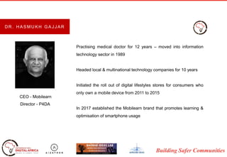 Building Safer Communities
Practising medical doctor for 12 years – moved into information
technology sector in 1989
Headed local & multinational technology companies for 10 years
Initiated the roll out of digital lifestyles stores for consumers who
only own a mobile device from 2011 to 2015
In 2017 established the Mobilearn brand that promotes learning &
optimisation of smartphone usage
CEO - Mobilearn
Director - P4DA
D R . H A S M U K H G A J J A R
 