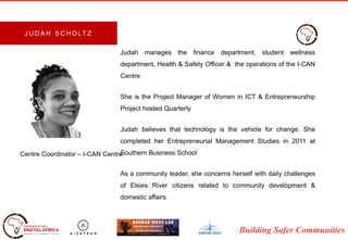 Building Safer Communities
Judah manages the finance department, student wellness
department, Health & Safety Officer & the operations of the I-CAN
Centre
She is the Project Manager of Women in ICT & Entrepreneurship
Project hosted Quarterly
Judah believes that technology is the vehicle for change. She
completed her Entrepreneurial Management Studies in 2011 at
Southern Business School
As a community leader, she concerns herself with daily challenges
of Elsies River citizens related to community development &
domestic affairs
Centre Coordinator – I-CAN Centre
J U D A H S C H O LT Z
 