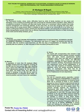 POST-TRAUMA PSYCHOSOCIAL BURDEN DUE TO OCCUPATIONAL ACCIDENTS & INJURY OF DISABLED WORKERS:  NEED FOR PROFESSIONAL POST TRAUMA MANAGEMENT INTERVENTION  INTERVENTION                                                                                                                       ,[object Object],[object Object],Poster No. PS224 email: sanbag@rediffmail.com II. Objectives:  To critically study POST-TRAUMA PSYCHOSOCIAL BURDEN DUE TO OCCUPATIONAL ACCIDENTS & INJURY OF DISABLED WORKERS at workplace. The intervention was done at 3 stages: (a) knowing how they felt immediate after the incidence (post-responses), (b) after few days of hospitalization (in hospital), and (c) presently after the incidence, i.e. after long span of time and before joining back to work.    III. Methods A population of more than 60 employee (Major Disabled Victims) from five industries involving all the MDI was the focus group. MDI, major disabling injury, cause much after math difficulties & lead to lot of adjustmental problems for the worker(s) at work place, and family living, thus, MDI was of crucial in studying. It was also felt the need for Professionalisation of Industrial Social Work: An Arena to practice, and how it has to be undertaken.    V. Conclusion : The role of a separate person, especially, a person from the background of Rehabilitation is looked for. And, PISW…. Professionalisation of Industrial Social Work role is immense & timely in such situation, because by virtue of training in psychosocial area by PISW, psychosocial welfare of affected ones & their families can be taken care off to greater extent. The research strongly supports the importance of Psychosocial help rather than financial help in building a healthy winning workplace, thus, creating an organization to work with. The paper places high standards on the role that PISW would be rendering for greater Social Welfare of the disabled victim. If the situation is similar at other Asian- Pacific countries, then the present paper will be of great help for discussion and finding concrete solutions. A movement in this direction throughout ASIA will be an apt step by all SOCIAL WORKERS in joining hands and relieving the sufferings of the disabled working class and Post trauma Management.    IV. Result The results with corresponding value showed a high level of significant relation between accident, resultant injury and post- trauma psychosocial burden undergone. Infact, there was high level of significant co-relation between injury, burden and difficulties undergone, especially for those families with lack of better economic standing. Psychological disturbance was experienced much during hospitalization & at home, with high symptoms of irritability, depression, nightmare, worry and anxiety provoking behaviors. Infact, on sociological area, there was lot of disturbance in family social relation, daily activity, high level of helplessness & more dependency.     Dr Muttappa M Bagali, Professor, Labour & Social Security area, KLE Institute of Management Studies and Research (Safety Wing),  Research Center In charge, Centre for Advanced Studies in Accident and Safety Studies, ‘Santrupti ’building, 8th cross,  H.No.17/2374, Kalyanagar, DHARWAD-580 007, Karnataka State,  INDIA   