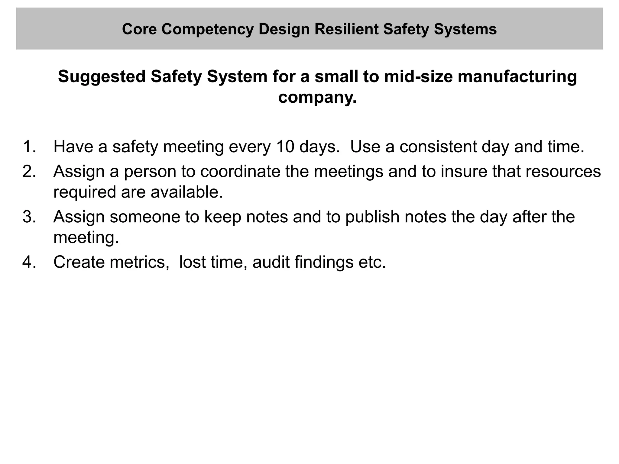 Core Competency Design Resilient Safety Systems
Suggested Safety System for a small to mid-size manufacturing
company.
1. Have a safety meeting every 10 days. Use a consistent day and time.
2. Assign a person to coordinate the meetings and to insure that resources
required are available.
3. Assign someone to keep notes and to publish notes the day after the
meeting.
4. Create metrics, lost time, audit findings etc.
 