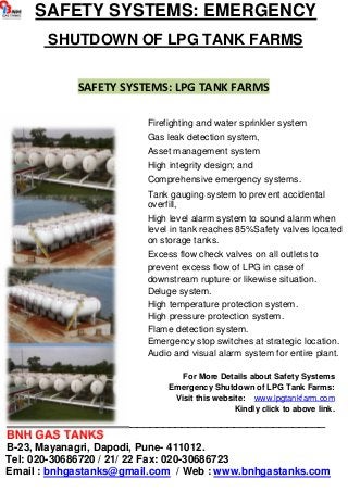 SAFETY SYSTEMS: EMERGENCY 
SHUTDOWN OF LPG TANK FARMS 
SAFETY SYSTEMS: LPG TANK FARMS 
Firefighting and water sprinkler system 
Gas leak detection system, 
Asset management system 
High integrity design; and 
Comprehensive emergency systems. 
Tank gauging system to prevent accidental 
overfill, 
High level alarm system to sound alarm when 
level in tank reaches 85%Safety valves located 
on storage tanks. 
Excess flow check valves on all outlets to 
prevent excess flow of LPG in case of 
downstream rupture or likewise situation. 
Deluge system. 
High temperature protection system. 
High pressure protection system. 
Flame detection system. 
Emergency stop switches at strategic location. 
Audio and visual alarm system for entire plant. 
For More Details about Safety Systems 
Emergency Shutdown of LPG Tank Farms: 
Visit this website: www.lpgtankfarm.com 
Kindly click to above link. 
_________________________________________________ 
BNH GAS TANKS 
B-23, Mayanagri, Dapodi, Pune- 411012. 
Tel: 020-30686720 / 21/ 22 Fax: 020-30686723 
Email : bnhgastanks@gmail.com / Web : www.bnhgastanks.com 
