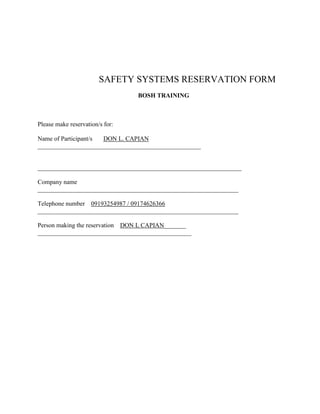                           SAFETY SYSTEMS RESERVATION FORM<br />                                   <br />                                                                BOSH TRAINING<br />Please make reservation/s for:<br />Name of Participant/s       DON L. CAPIAN ____________________________________________________<br />                                  _________________________________________________________________<br />                               <br />Company name        ________________________________________________________________<br />Telephone number    09193254987 / 09174626366 ________________________________________________________________<br />Person making the reservation    DON L CAPIAN_______ _________________________________________________<br />