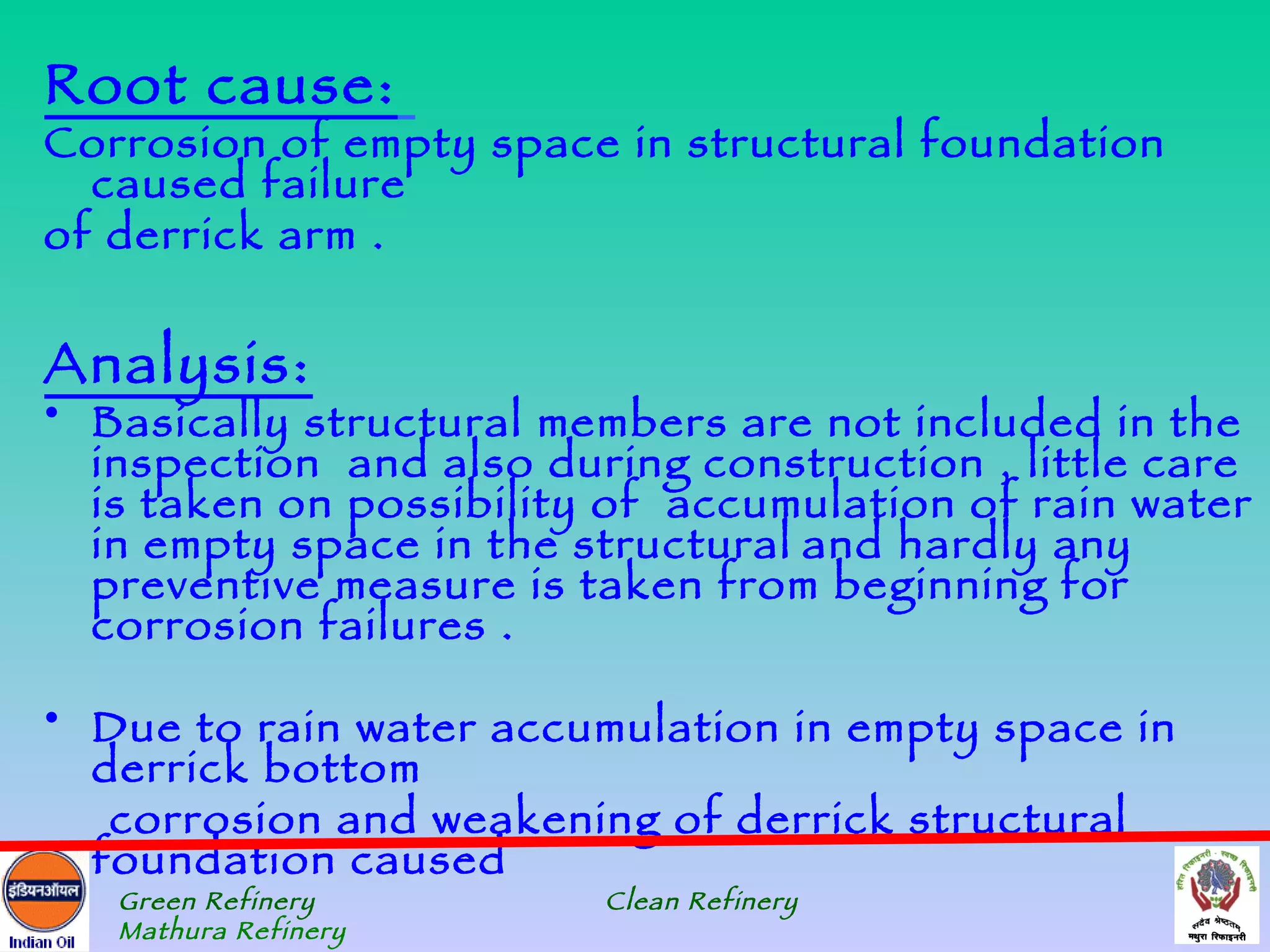 Root cause:
Corrosion of empty space in structural foundation
  caused failure
of derrick arm .


Analysis:
• Basically structural members are not included in the
  inspection and also during construction , little care
  is taken on possibility of accumulation of rain water
  in empty space in the structural and hardly any
  preventive measure is taken from beginning for
  corrosion failures .

• Due to rain water accumulation in empty space in
  derrick bottom
   corrosion and weakening of derrick structural
  foundation caused
   Green Refinery        Clean Refinery
   Mathura Refinery
 