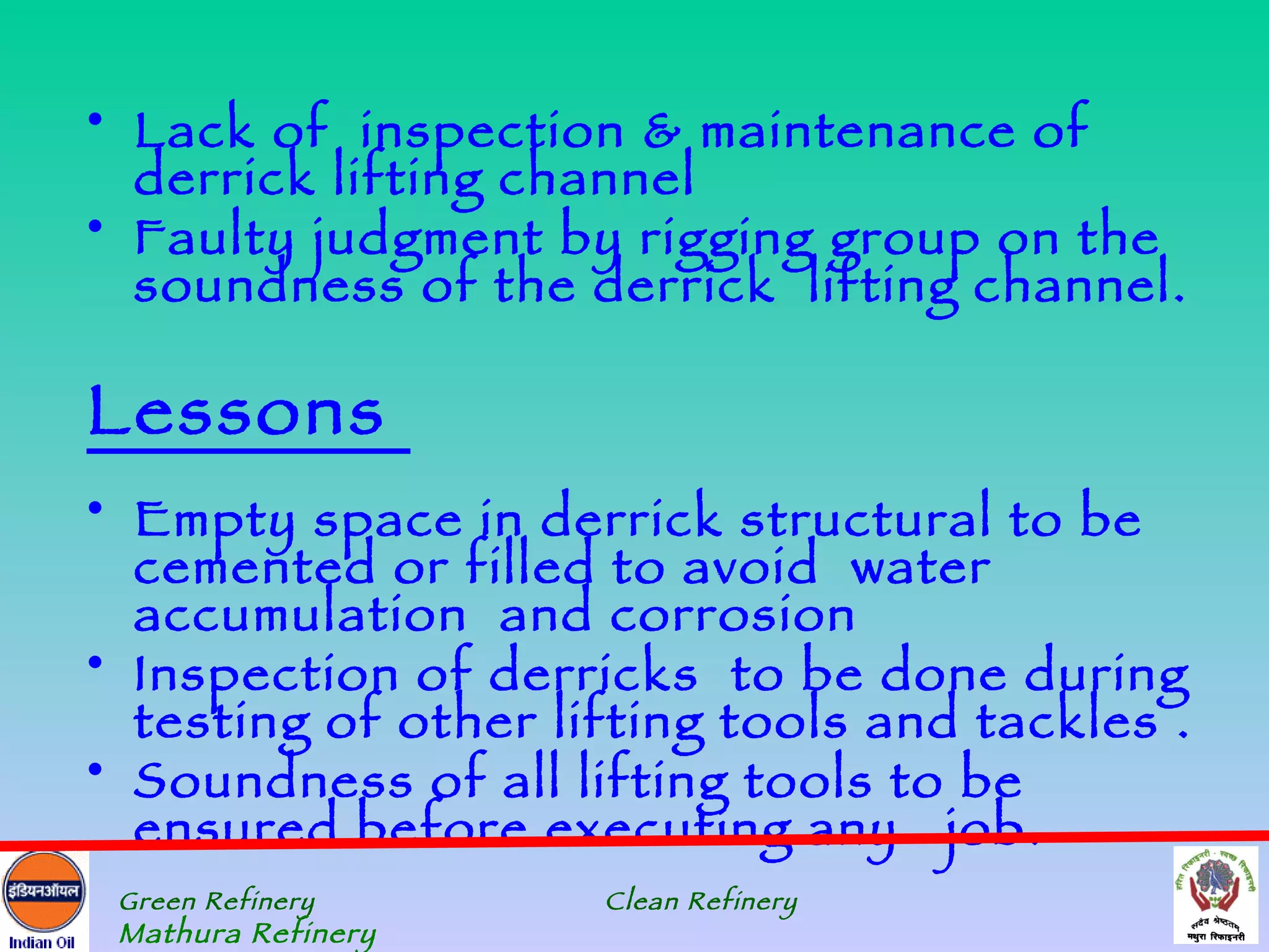 • Lack of inspection & maintenance of
  derrick lifting channel
• Faulty judgment by rigging group on the
  soundness of the derrick lifting channel.

Lessons
• Empty space in derrick structural to be
  cemented or filled to avoid water
  accumulation and corrosion
• Inspection of derricks to be done during
  testing of other lifting tools and tackles .
• Soundness of all lifting tools to be
  ensured before executing any job.
 Green Refinery      Clean Refinery
 Mathura Refinery
 
