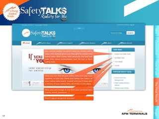 Idea
                                                                 Conception
     you are an author so you'll have to create safety
     talks, this module gives you the right to create new
     safety talks. With safety talks database this task will
     take only some ammunition. just fill out a form
     safety talks.




                                                                 How to use
     Here you can find all your safety talks that you have
     created, so you can check and follow the status of
     your safety talks (valid, invalid) and you'll have also




                                                                 The Final Result
     a history of your safety talks, all of this in one place.

     Here you can change at any time your personal data
     (name, email, password ...)

     Don’t Logout we gonna miss you!




                                                                 Target
12
 