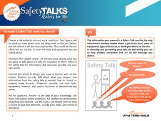 To make a Safety Talk work you should                                    PS.
   Choose a talk suited to site and work conditions. Don't give a talk   The information you present in a Safety Talk may be the only
   on quick-cut saws when none are being used on the job. Deliver        information workers receive about a particular tool, piece of
   the talk where it will be most appropriate. That could be the job     equipment, type of material, or work procedure on the site.
   office, out on the site, or near the tools and equipment you are      In choosing and presenting your talk, do everything you can
   talking about.                                                        to help workers remember and act on the message you
                                                                         deliver.
   Introduce the subject clearly. Let workers know exactly what you
   are going to talk about and why it's important to them. Refer to
                                                                                                               Did you know this
   the safety talk for information. But wherever possible use your
   own words.
                                                                         Safety Talk                                before?


   Connect key points to things your crew is familiar with on the                                              Absolutely Not…
   project. Pinpoint hazards. Talk about what may happen. Use
   information from the safety talk to explain how to control or
   prevent these hazards. Wherever possible, use real tools,
   equipment, material, and jobsite situations to demonstrate key                                               Me either, if we did
   points.                                                                                                     this safety talk before
                                                                                                                 just one week, our
   Ask for questions. Answer to the best of your knowledge. Get                                               friend Jack shall still be
   more information where necessary. Ask workers to demonstrate                                                  here with us today
   what they have learned. Use the Safety Talk Report Form to keep
   a record of each talk delivered. Include date, topic, and names of
   attendees.

      3
 