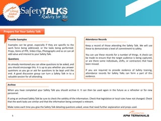 Prepare For Your Safety Talk

   Provide Examples                                                             Attendance Records

   Examples can be great, especially if they are specific to the                Keep a record of those attending the Safety Talk. We will use
   work force being addressed, or the tasks being performed.                    these to demonstrate a level of commitment to safety.
   Props, items of PPE, Video Clips, Photographs and so on can all
   add value and interest to your Safety Talk.                                  You can use these records for a number of things. A check can
   Questions                                                                    be made to ensure that the target audience is being captured,
                                                                                or are there some individuals, shifts, or contractors that have
   As already mentioned you can allow questions to be asked, and                been missed.
   you should encourage this. It is up to you whether you answer
   questions as you go or ask for questions to be kept until the                If you are required to provide evidence of Safety training,
   end. A good discussion group can turn a Safety Talk in to a                  attendance records for Safety Talks can form a part of this
   valuable session for all attending.                                          evidence.


   Archive

   When you have completed your Safety Talk you should archive it. It can then be used again in the future as a refresher or for new
   personnel.

   If using an archived Safety Talk be sure to check the validity of the information. Check that legislation or local rules have not changed. Check
   that the work tasks are similar and that the information being conveyed is relevant.

   Make notes each time you give the Safety Talk detailing questions asked, areas that need further explanation and props used.


       6
 