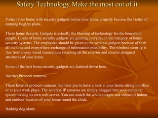 Safety Technology Make the most out of it Protect your home with security gadgets before your home property become the victim of cunning buglers plans. These home Security Gadgets is actually the blessing of technology for the household people. Loads of home security gadgets are gushing everyday in the category of home security systems. The emphasize should be given to the wireless gadgets because of their all the time and everywhere exchange of information possibility. The wireless security is free from messy wired connections retaining all the exterior and interior designed structures of your home. Some of the best home security gadgets are featured down here. Internet Protocol cameras These Internet protocol cameras facilitate you to have a look at your home sitting in office or at your work place. The wireless IP cameras are simply plugged into your computer system having its own web server. You can watch the whole images and videos of indoor and outdoor location of your home round the clock. Barking dog alarm 