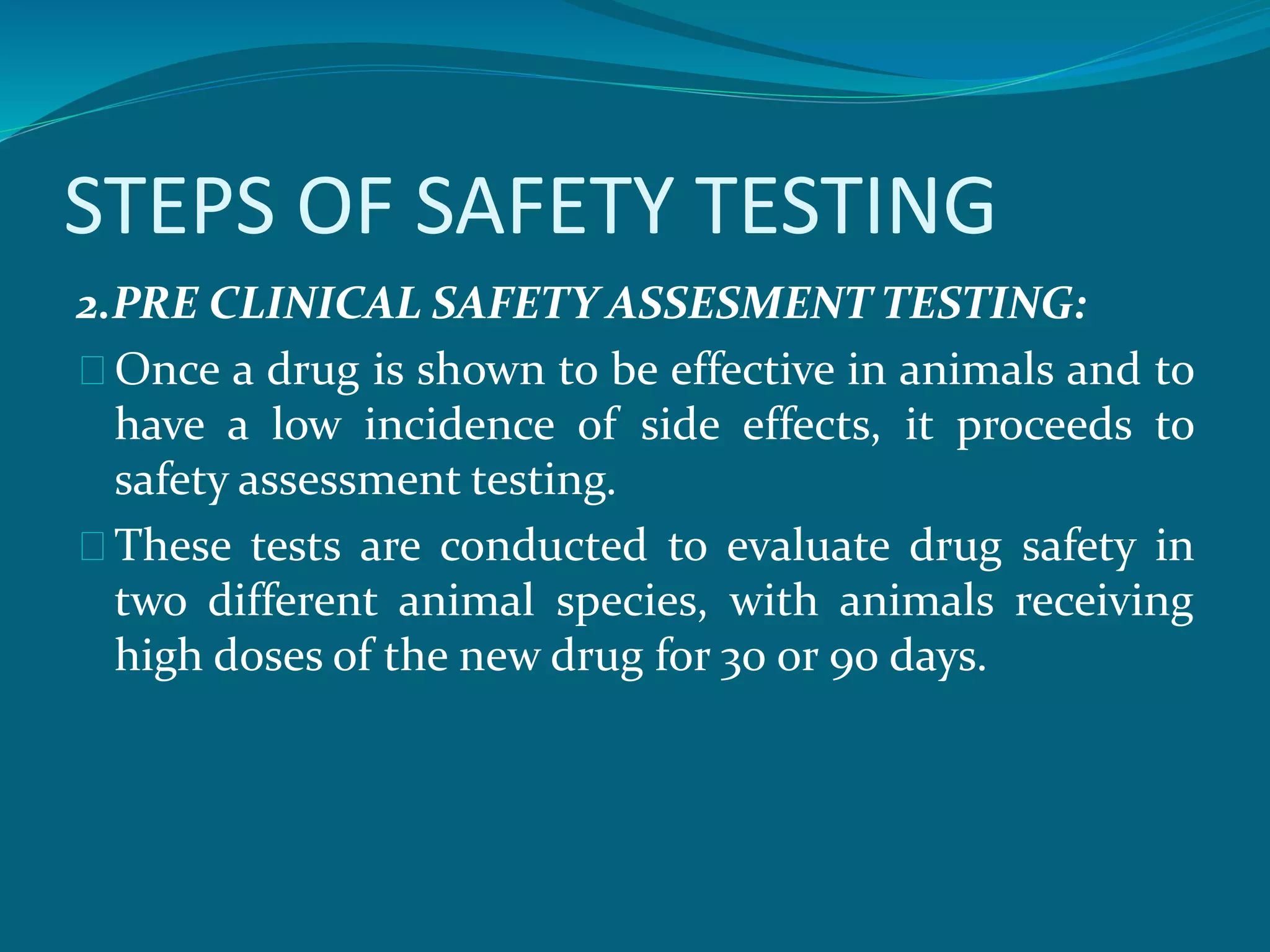 STEPS OF SAFETY TESTING 
2.PRE CLINICAL SAFETY ASSESMENT TESTING: 
Once a drug is shown to be effective in animals and to 
have a low incidence of side effects, it proceeds to 
safety assessment testing. 
These tests are conducted to evaluate drug safety in 
two different animal species, with animals receiving 
high doses of the new drug for 30 or 90 days. 
 
