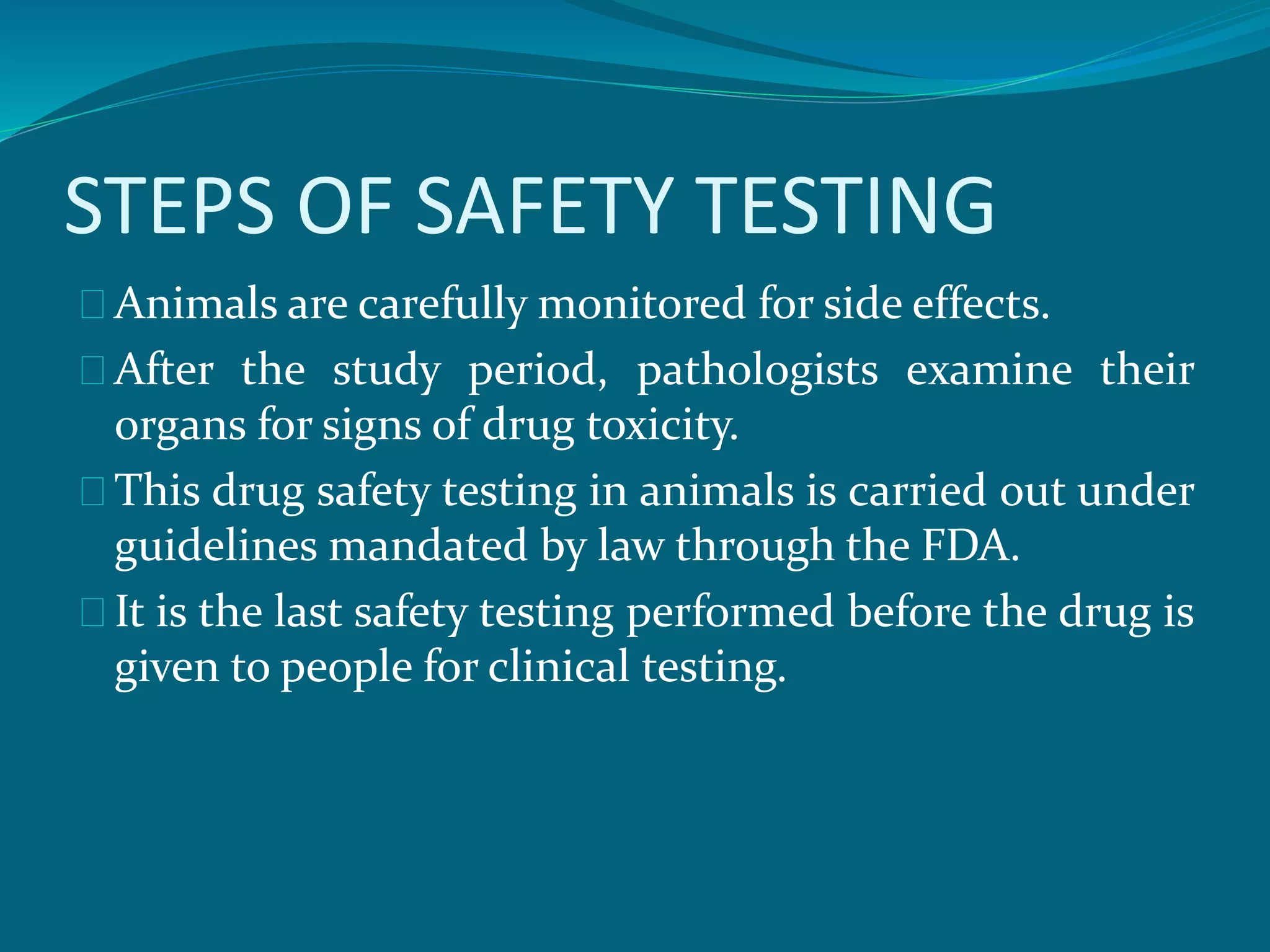 STEPS OF SAFETY TESTING 
Animals are carefully monitored for side effects. 
After the study period, pathologists examine their 
organs for signs of drug toxicity. 
This drug safety testing in animals is carried out under 
guidelines mandated by law through the FDA. 
It is the last safety testing performed before the drug is 
given to people for clinical testing. 
 