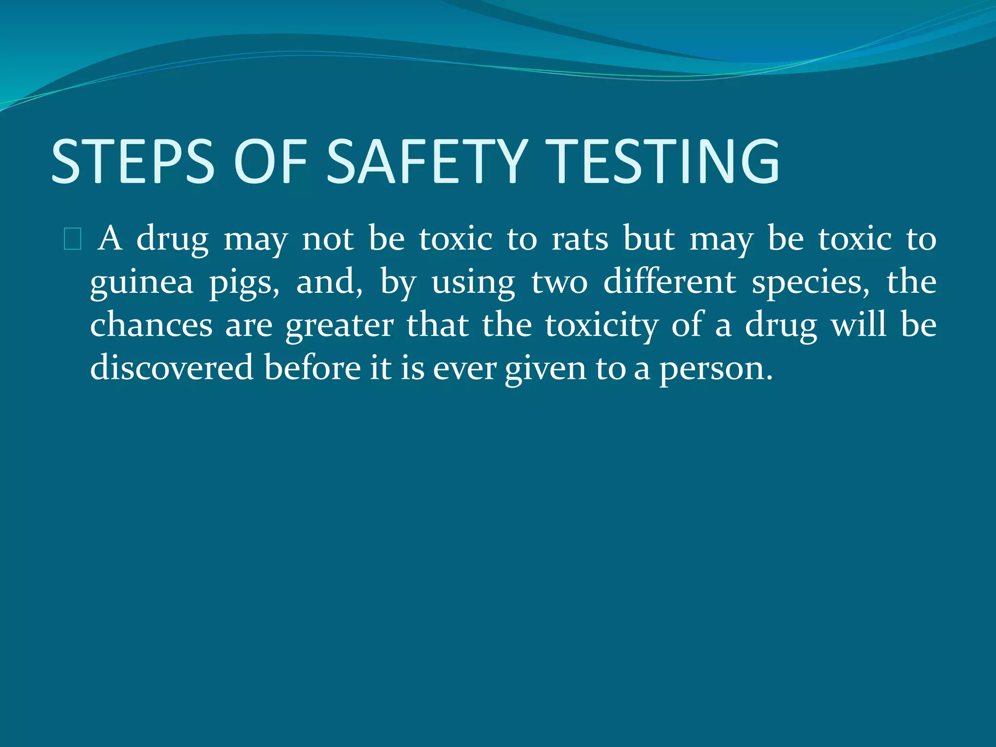 STEPS OF SAFETY TESTING 
A drug may not be toxic to rats but may be toxic to 
guinea pigs, and, by using two different species, the 
chances are greater that the toxicity of a drug will be 
discovered before it is ever given to a person. 
 