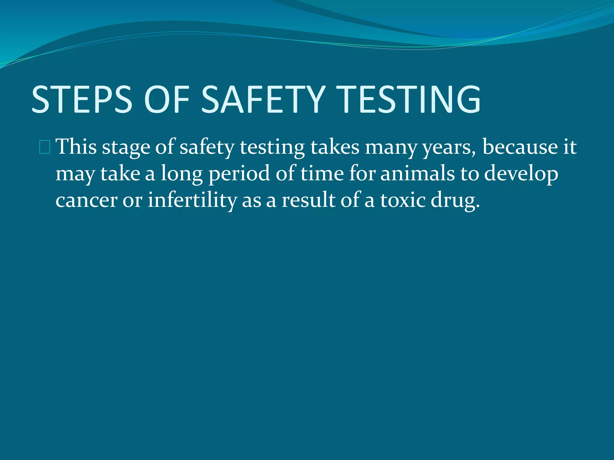 STEPS OF SAFETY TESTING 
This stage of safety testing takes many years, because it 
may take a long period of time for animals to develop 
cancer or infertility as a result of a toxic drug. 
 
