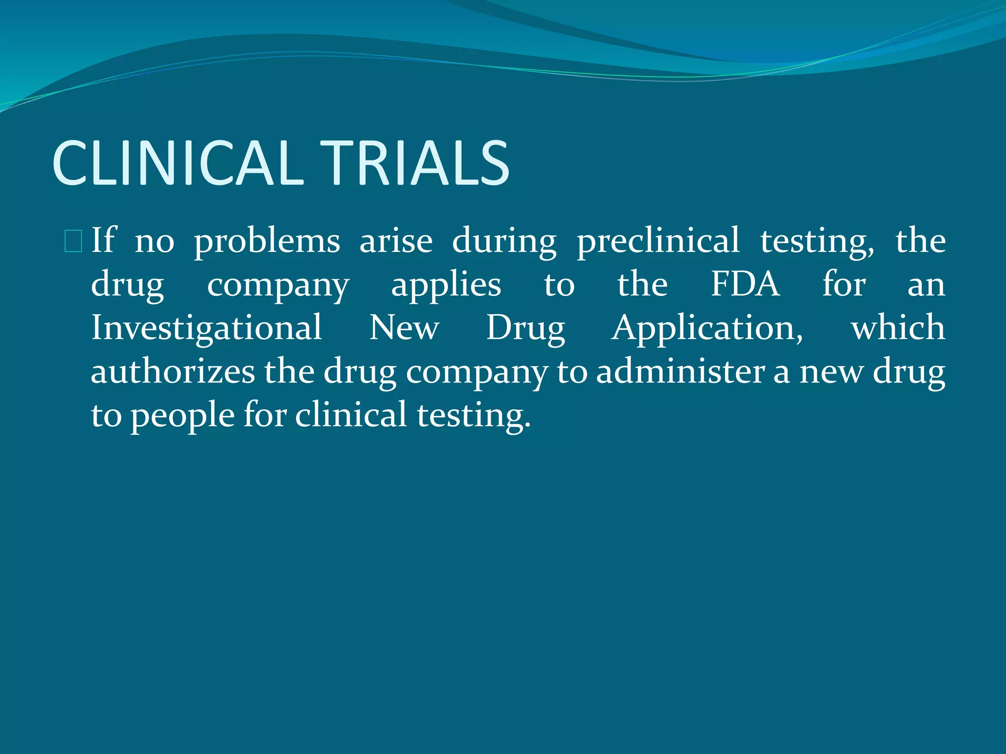 CLINICAL TRIALS 
If no problems arise during preclinical testing, the 
drug company applies to the FDA for an 
Investigational New Drug Application, which 
authorizes the drug company to administer a new drug 
to people for clinical testing. 
 
