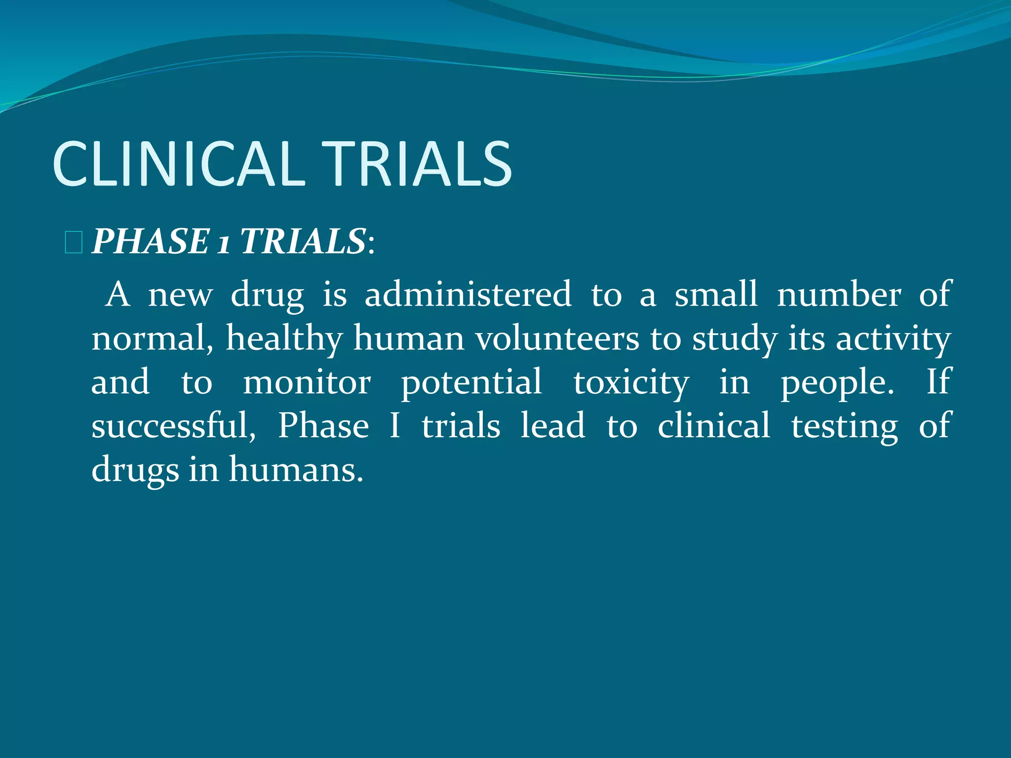 CLINICAL TRIALS 
PHASE 1 TRIALS: 
A new drug is administered to a small number of 
normal, healthy human volunteers to study its activity 
and to monitor potential toxicity in people. If 
successful, Phase I trials lead to clinical testing of 
drugs in humans. 
 