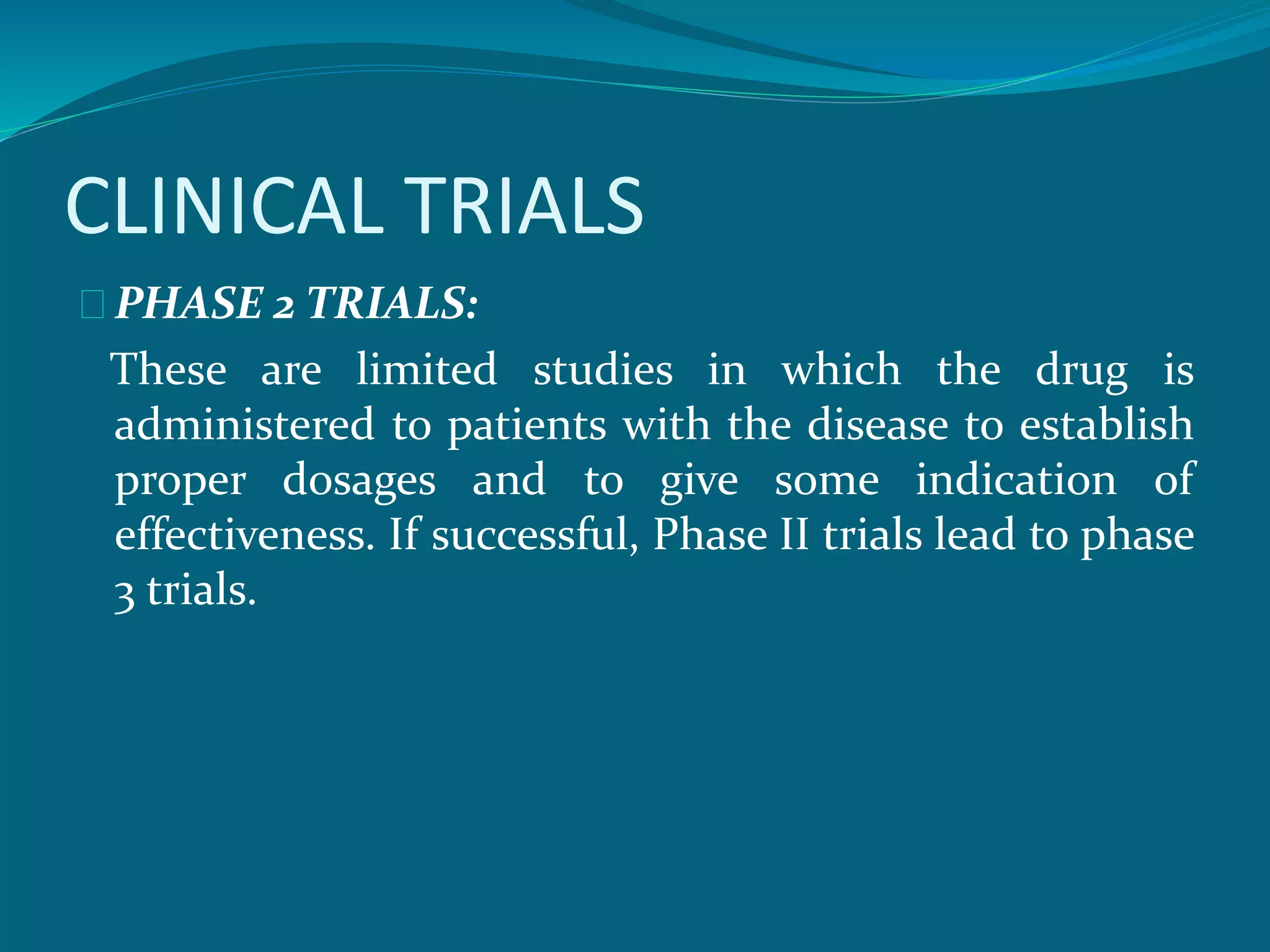 CLINICAL TRIALS 
PHASE 2 TRIALS: 
These are limited studies in which the drug is 
administered to patients with the disease to establish 
proper dosages and to give some indication of 
effectiveness. If successful, Phase II trials lead to phase 
3 trials. 
 
