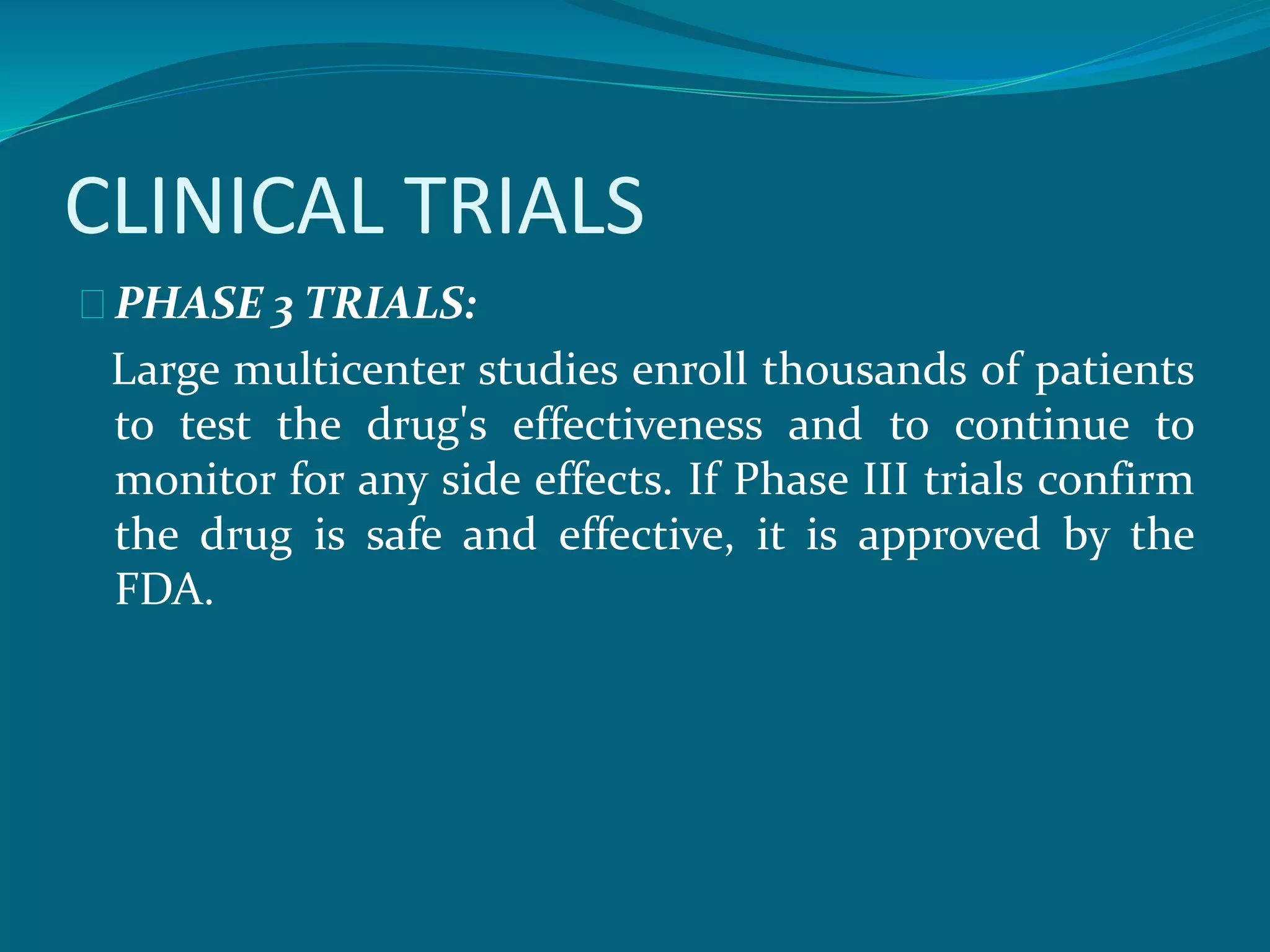 CLINICAL TRIALS 
PHASE 3 TRIALS: 
Large multicenter studies enroll thousands of patients 
to test the drug's effectiveness and to continue to 
monitor for any side effects. If Phase III trials confirm 
the drug is safe and effective, it is approved by the 
FDA. 
 