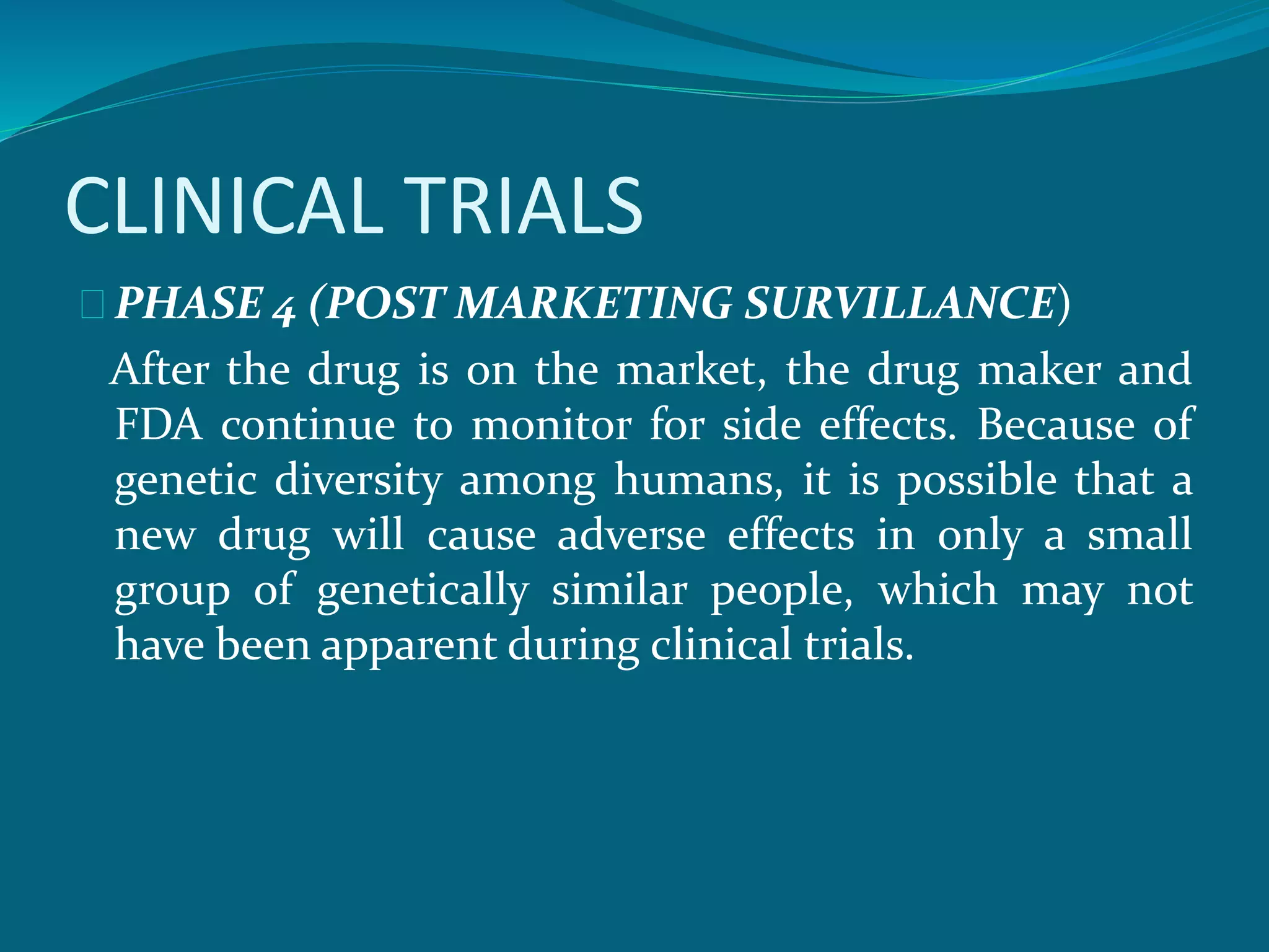 CLINICAL TRIALS 
PHASE 4 (POST MARKETING SURVILLANCE) 
After the drug is on the market, the drug maker and 
FDA continue to monitor for side effects. Because of 
genetic diversity among humans, it is possible that a 
new drug will cause adverse effects in only a small 
group of genetically similar people, which may not 
have been apparent during clinical trials. 
 
