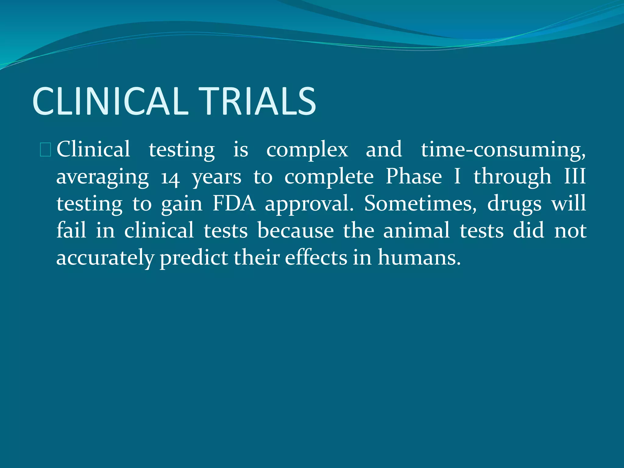 CLINICAL TRIALS 
Clinical testing is complex and time-consuming, 
averaging 14 years to complete Phase I through III 
testing to gain FDA approval. Sometimes, drugs will 
fail in clinical tests because the animal tests did not 
accurately predict their effects in humans. 
 