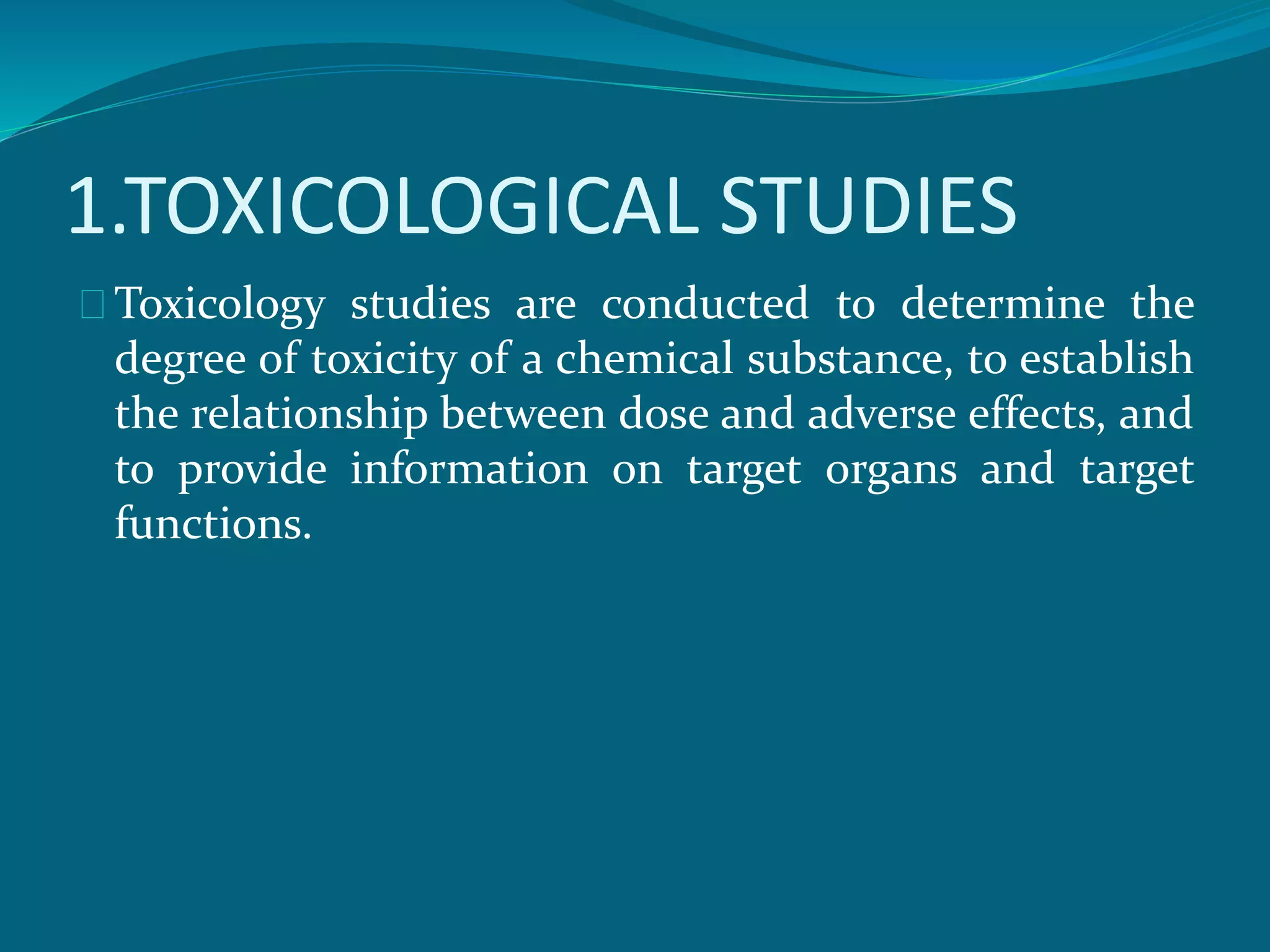 1.TOXICOLOGICAL STUDIES 
Toxicology studies are conducted to determine the 
degree of toxicity of a chemical substance, to establish 
the relationship between dose and adverse effects, and 
to provide information on target organs and target 
functions. 
 