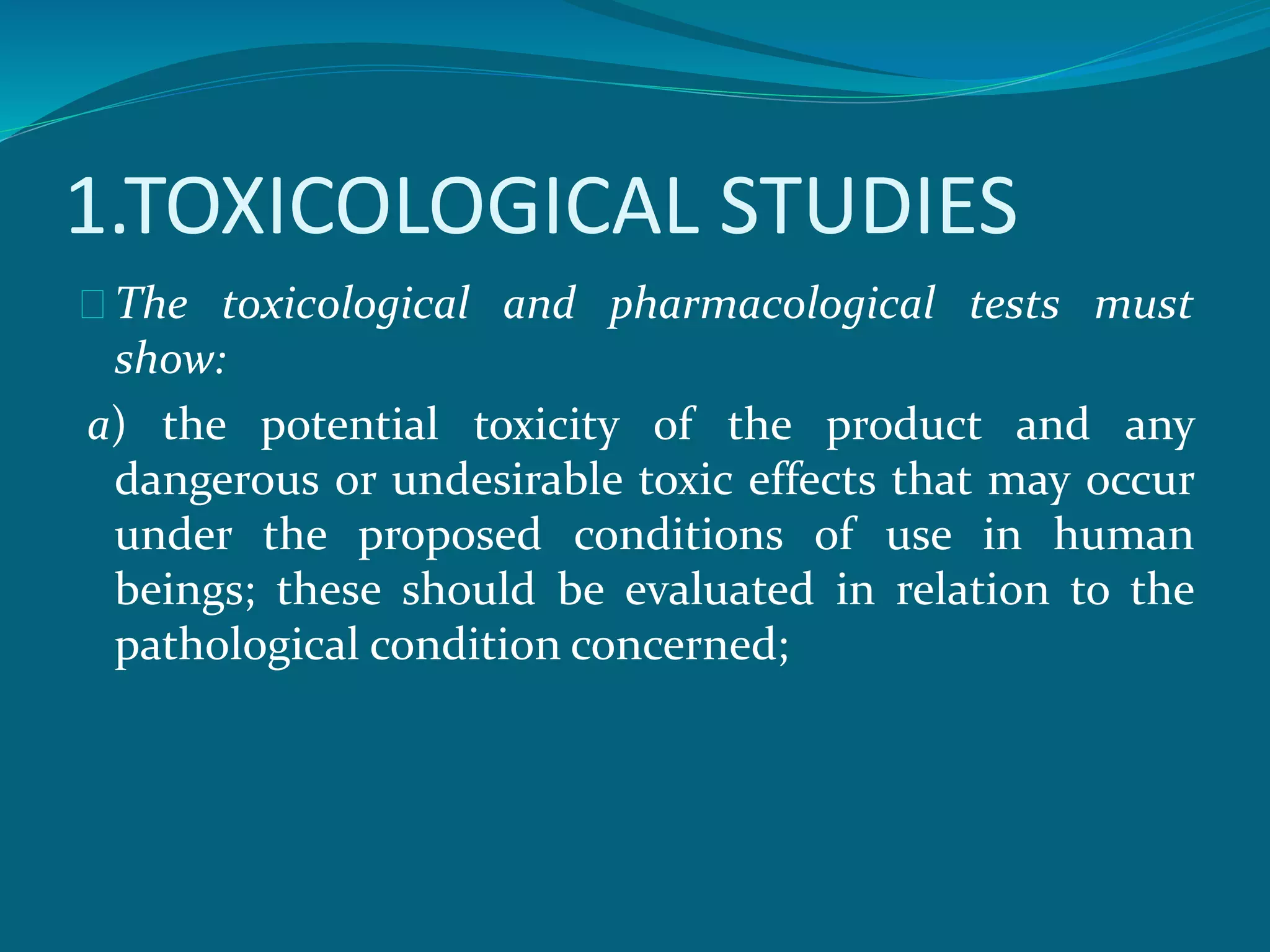 1.TOXICOLOGICAL STUDIES 
The toxicological and pharmacological tests must 
show: 
a) the potential toxicity of the product and any 
dangerous or undesirable toxic effects that may occur 
under the proposed conditions of use in human 
beings; these should be evaluated in relation to the 
pathological condition concerned; 
 