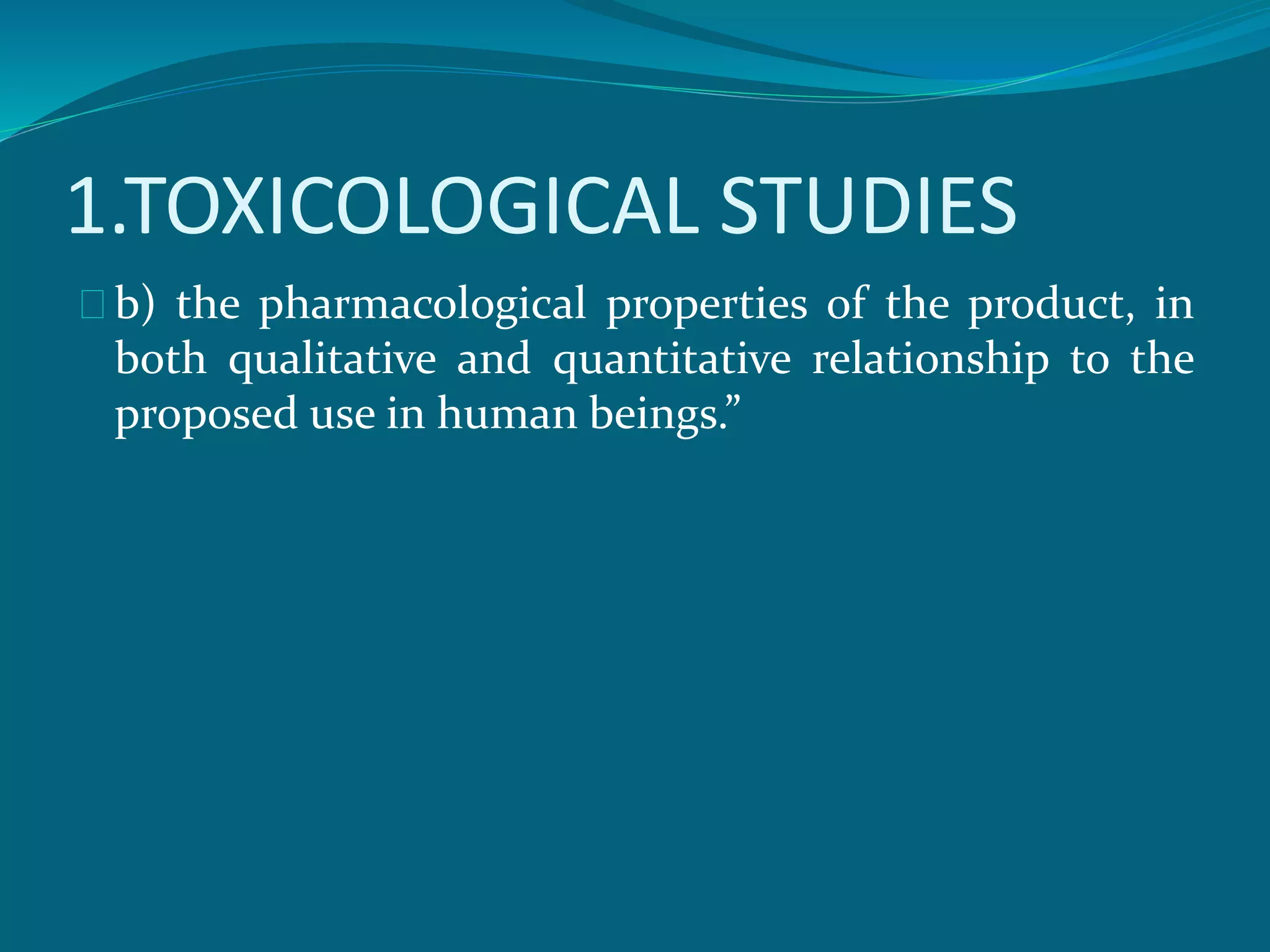 1.TOXICOLOGICAL STUDIES 
b) the pharmacological properties of the product, in 
both qualitative and quantitative relationship to the 
proposed use in human beings.” 
 