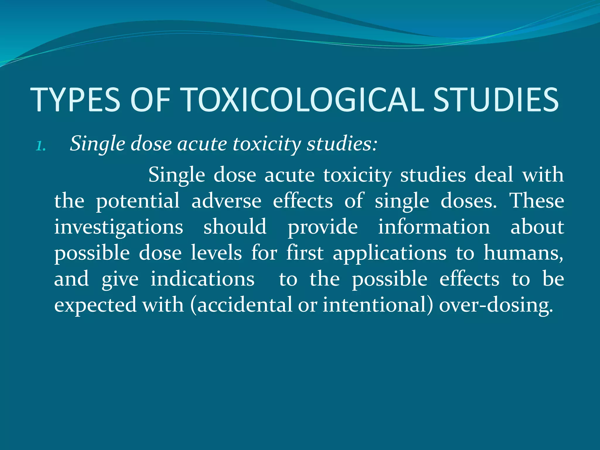 TYPES OF TOXICOLOGICAL STUDIES 
1. Single dose acute toxicity studies: 
Single dose acute toxicity studies deal with 
the potential adverse effects of single doses. These 
investigations should provide information about 
possible dose levels for first applications to humans, 
and give indications to the possible effects to be 
expected with (accidental or intentional) over-dosing. 
 