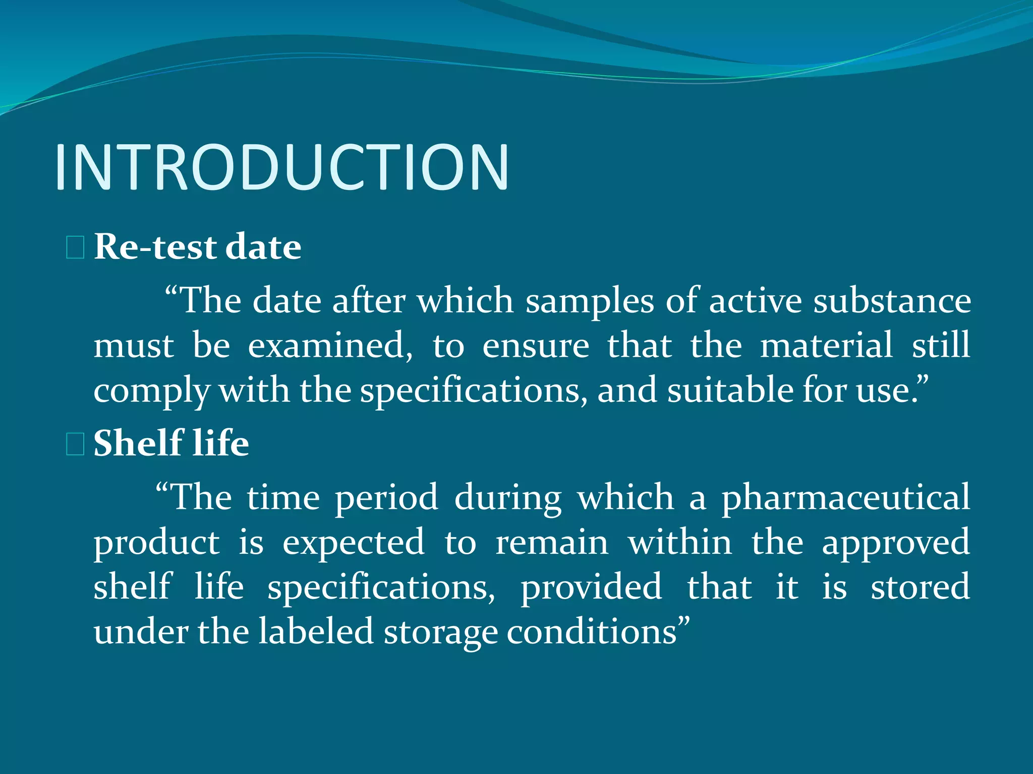 INTRODUCTION 
Re-test date 
“The date after which samples of active substance 
must be examined, to ensure that the material still 
comply with the specifications, and suitable for use.” 
Shelf life 
“The time period during which a pharmaceutical 
product is expected to remain within the approved 
shelf life specifications, provided that it is stored 
under the labeled storage conditions” 
 