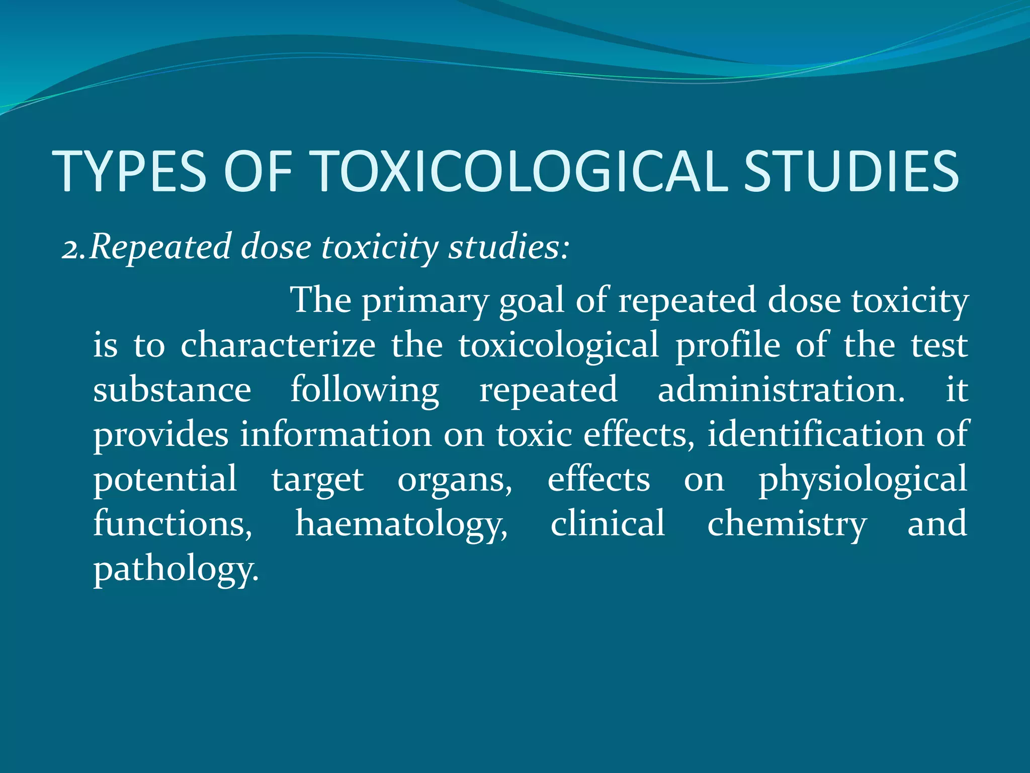 TYPES OF TOXICOLOGICAL STUDIES 
2.Repeated dose toxicity studies: 
The primary goal of repeated dose toxicity 
is to characterize the toxicological profile of the test 
substance following repeated administration. it 
provides information on toxic effects, identification of 
potential target organs, effects on physiological 
functions, haematology, clinical chemistry and 
pathology. 
 