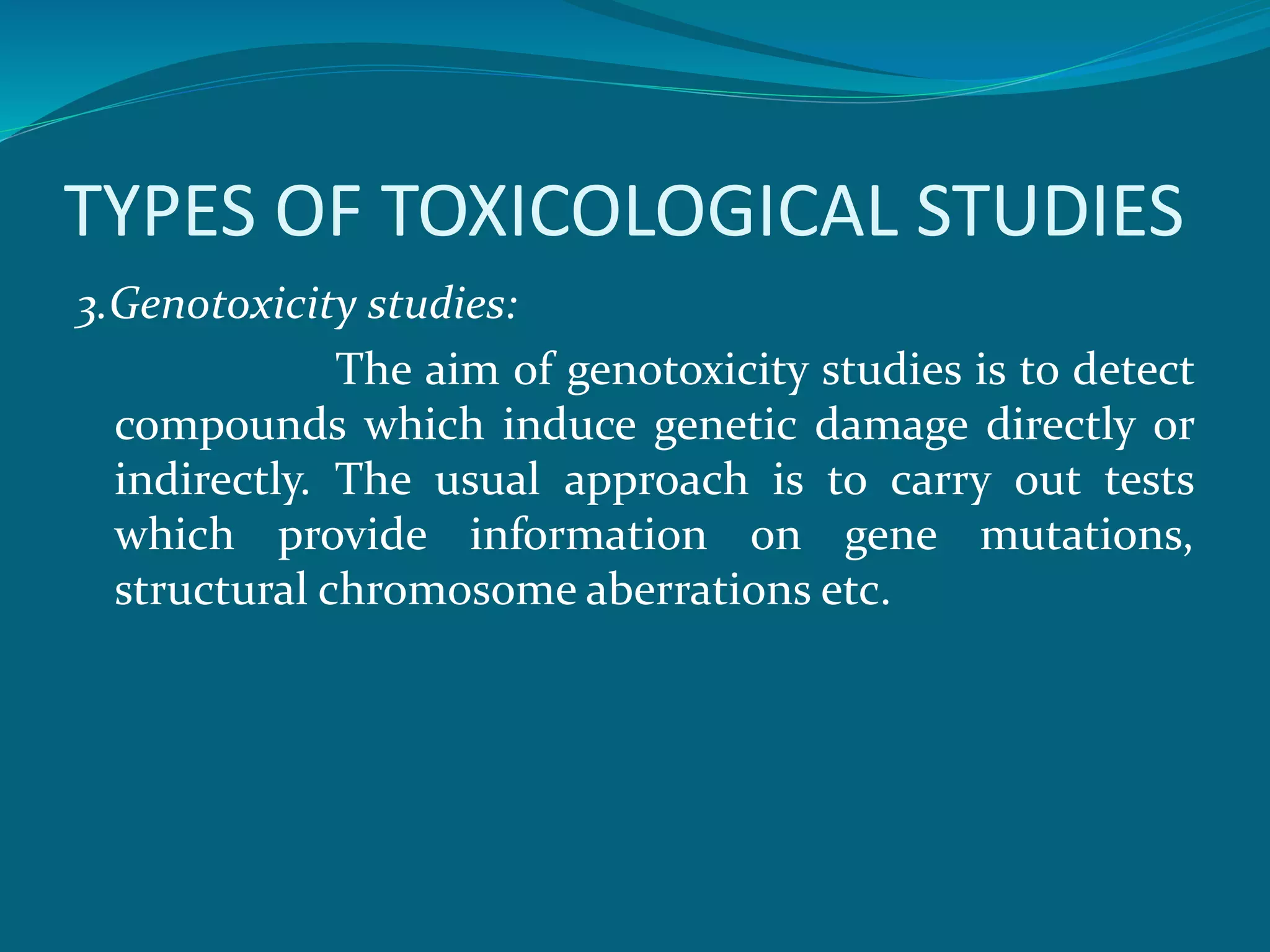 TYPES OF TOXICOLOGICAL STUDIES 
3.Genotoxicity studies: 
The aim of genotoxicity studies is to detect 
compounds which induce genetic damage directly or 
indirectly. The usual approach is to carry out tests 
which provide information on gene mutations, 
structural chromosome aberrations etc. 
 