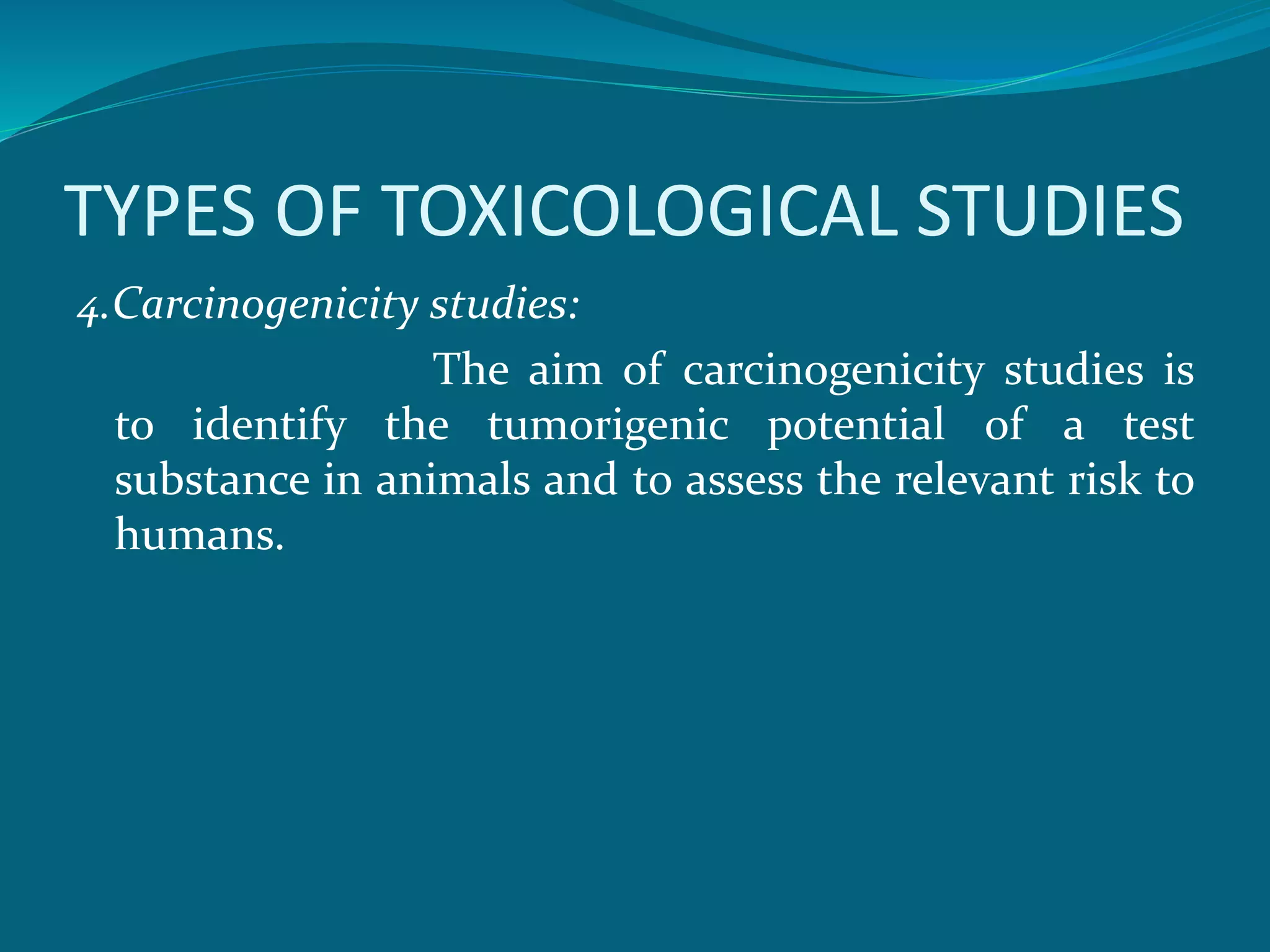 TYPES OF TOXICOLOGICAL STUDIES 
4.Carcinogenicity studies: 
The aim of carcinogenicity studies is 
to identify the tumorigenic potential of a test 
substance in animals and to assess the relevant risk to 
humans. 
 