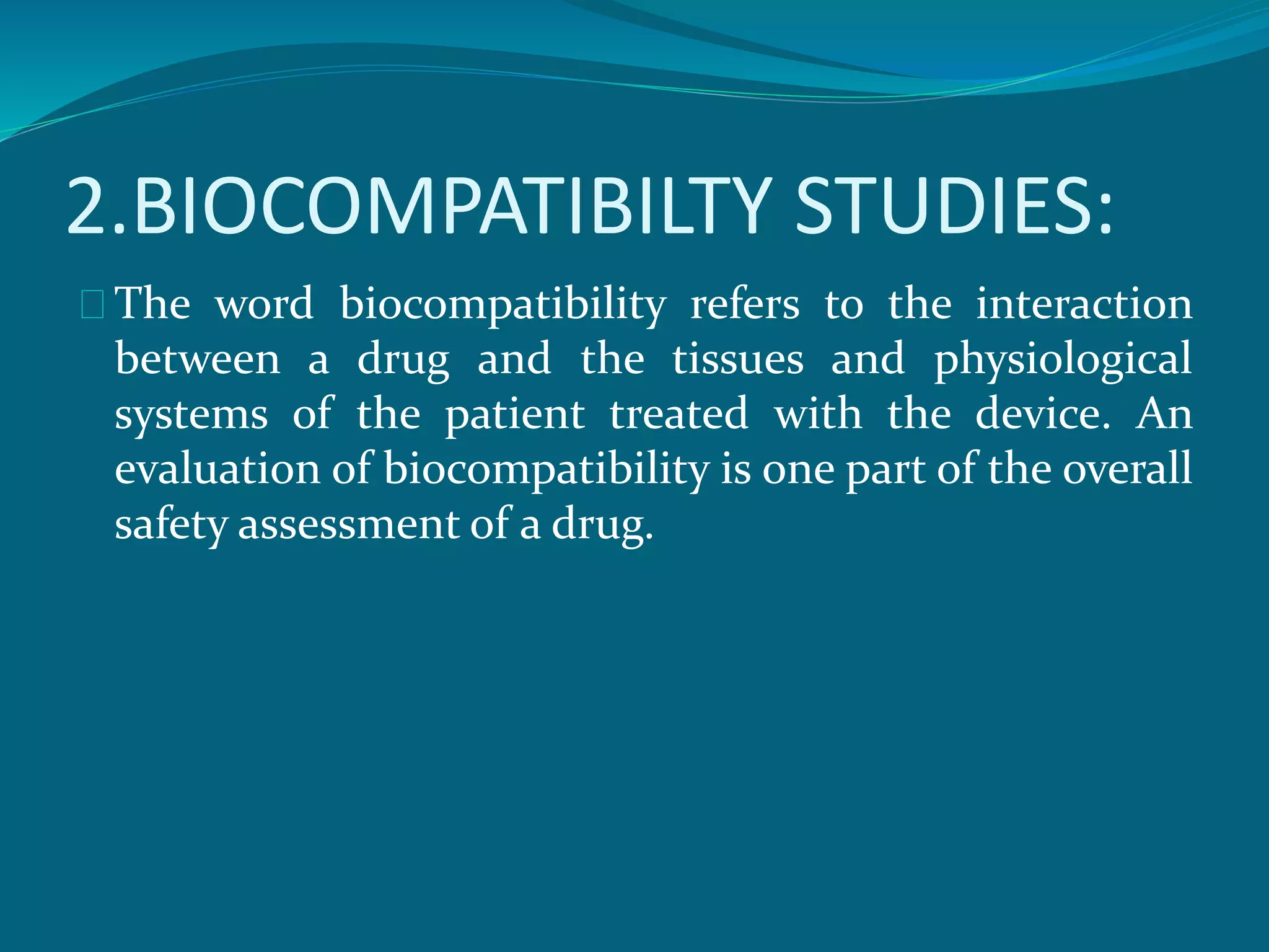 2.BIOCOMPATIBILTY STUDIES: 
The word biocompatibility refers to the interaction 
between a drug and the tissues and physiological 
systems of the patient treated with the device. An 
evaluation of biocompatibility is one part of the overall 
safety assessment of a drug. 
 