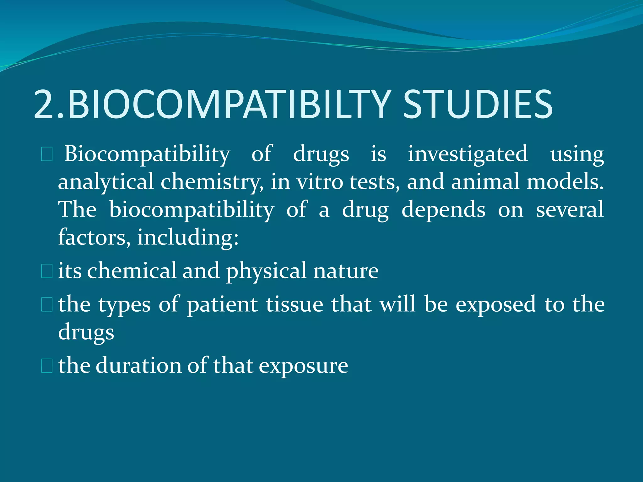 2.BIOCOMPATIBILTY STUDIES 
Biocompatibility of drugs is investigated using 
analytical chemistry, in vitro tests, and animal models. 
The biocompatibility of a drug depends on several 
factors, including: 
its chemical and physical nature 
the types of patient tissue that will be exposed to the 
drugs 
the duration of that exposure 
 