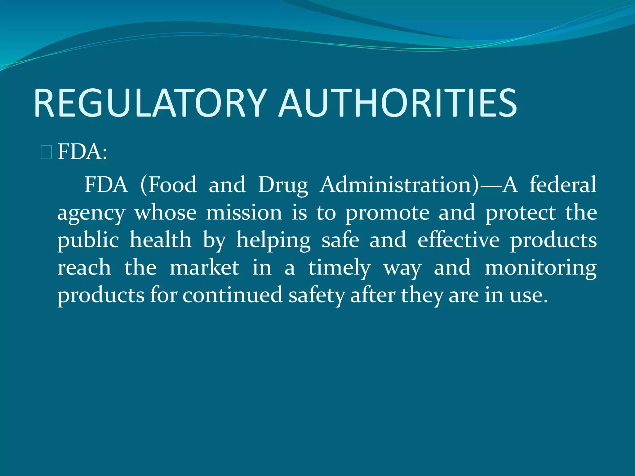 REGULATORY AUTHORITIES 
FDA: 
FDA (Food and Drug Administration)—A federal 
agency whose mission is to promote and protect the 
public health by helping safe and effective products 
reach the market in a timely way and monitoring 
products for continued safety after they are in use. 
 