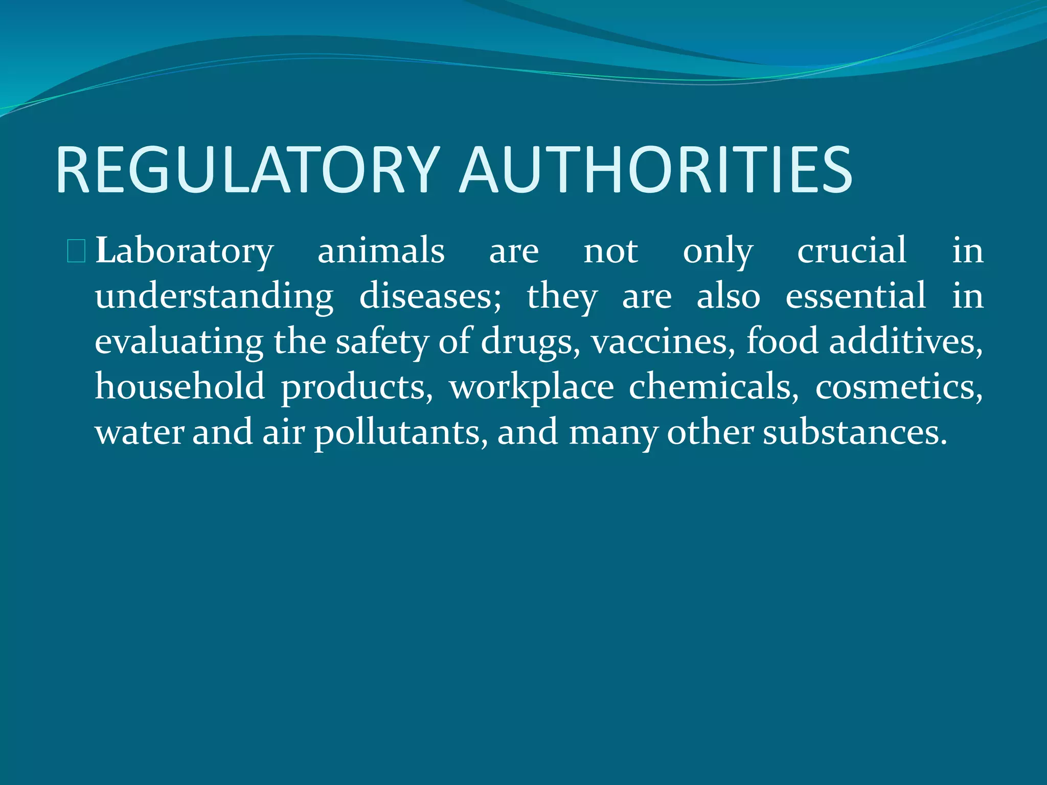 REGULATORY AUTHORITIES 
Laboratory animals are not only crucial in 
understanding diseases; they are also essential in 
evaluating the safety of drugs, vaccines, food additives, 
household products, workplace chemicals, cosmetics, 
water and air pollutants, and many other substances. 
 