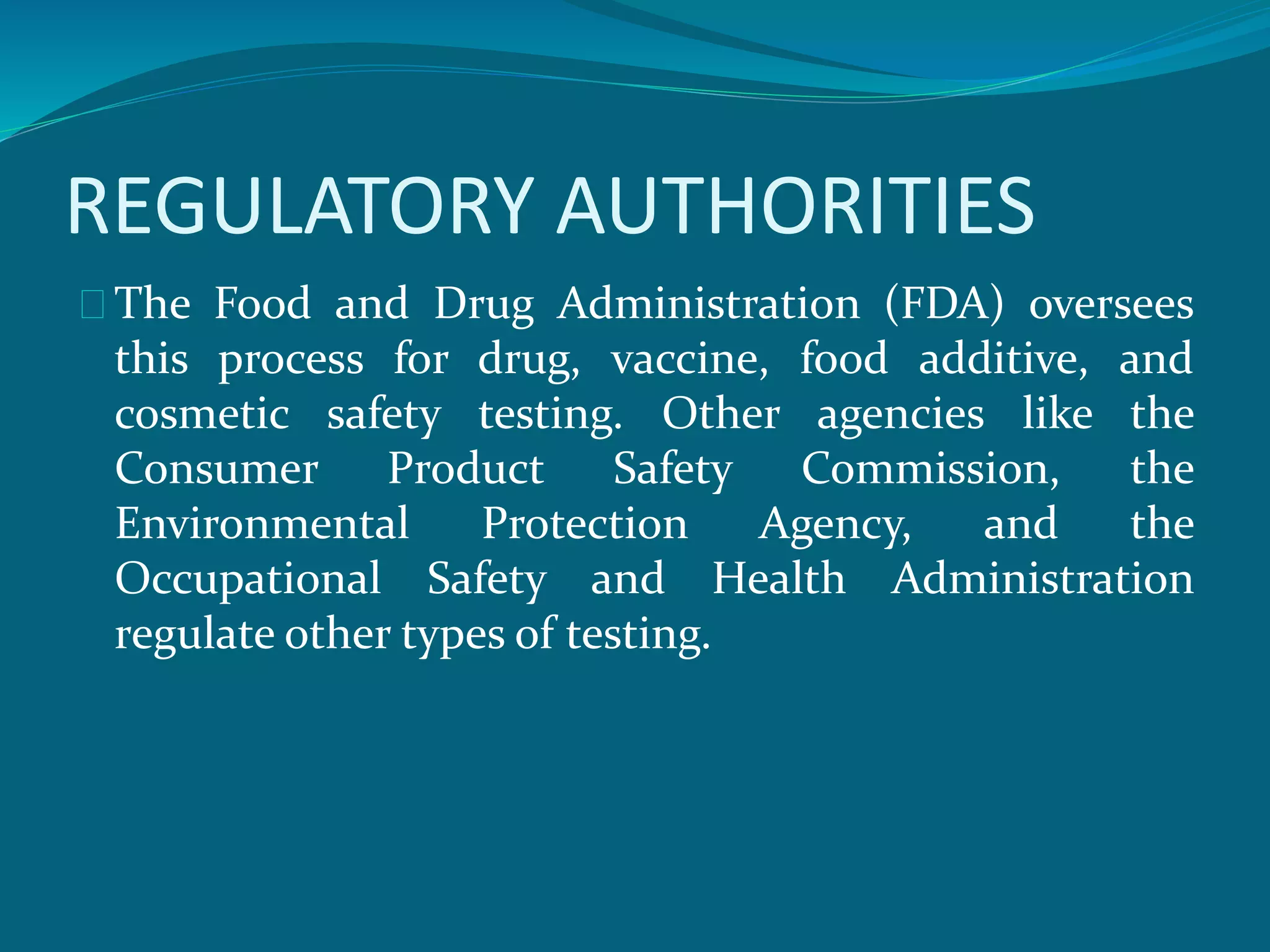 REGULATORY AUTHORITIES 
The Food and Drug Administration (FDA) oversees 
this process for drug, vaccine, food additive, and 
cosmetic safety testing. Other agencies like the 
Consumer Product Safety Commission, the 
Environmental Protection Agency, and the 
Occupational Safety and Health Administration 
regulate other types of testing. 
 