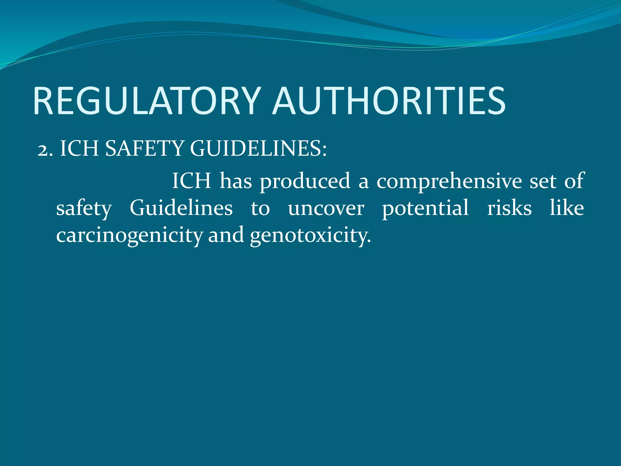 REGULATORY AUTHORITIES 
2. ICH SAFETY GUIDELINES: 
ICH has produced a comprehensive set of 
safety Guidelines to uncover potential risks like 
carcinogenicity and genotoxicity. 
 